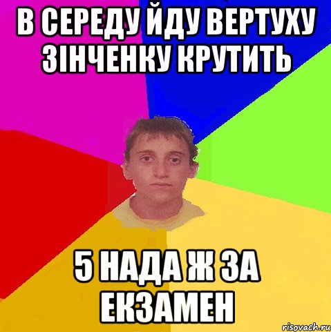 в середу йду вертуху Зінченку крутить 5 нада ж за екзамен