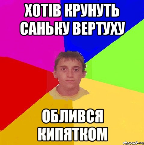 Хотів крунуть саньку вертуху облився кипятком