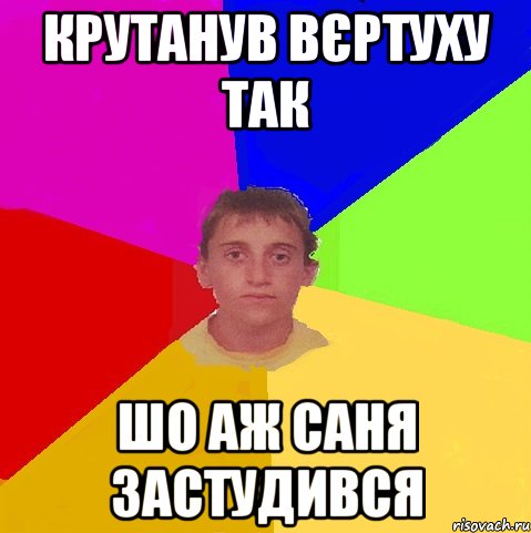 крутанув вєртуху так шо аж саня застудився