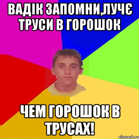 вадік запомни,лучє труси в горошок чем горошок в трусах!