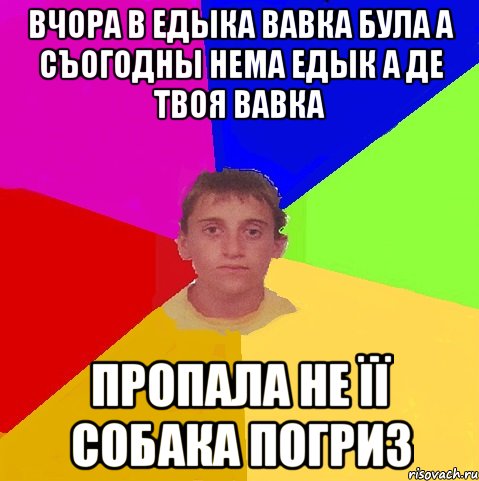 вчора в едыка вавка була а съогодны нема едык а де твоя вавка пропала не її собака погриз