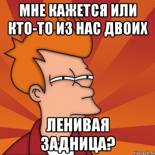 мне кажется или кто-то из нас двоих ЛЕНИВАЯ ЗАДНИЦА?, Мем Мне кажется или (Фрай Футурама)