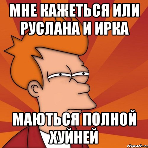 мне кажеться или руслана и ирка маються полной хуйней, Мем Мне кажется или (Фрай Футурама)