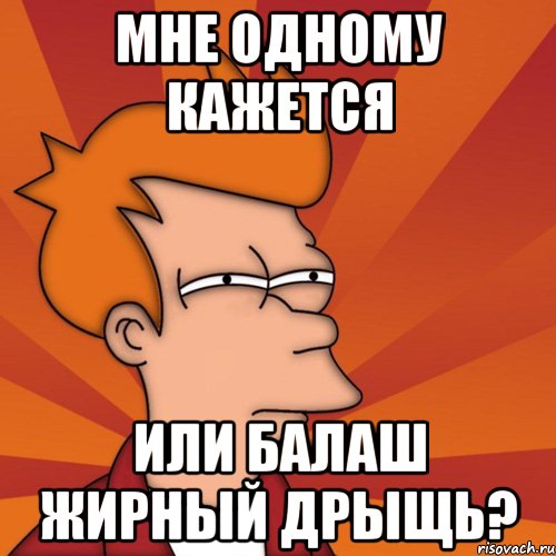 МНЕ ОДНОМУ КАЖЕТСЯ ИЛИ БАЛАШ ЖИРНЫЙ ДРЫЩЬ?, Мем Мне кажется или (Фрай Футурама)