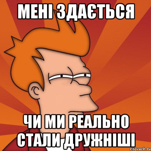 Мені здається Чи ми реально стали дружніші, Мем Мне кажется или (Фрай Футурама)