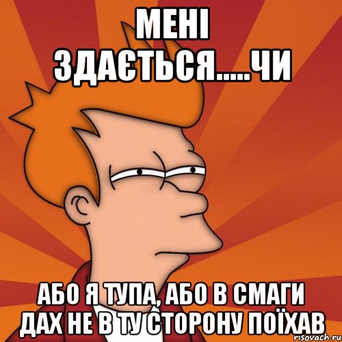 МЕНІ ЗДАЄТЬСЯ.....ЧИ АБО Я ТУПА, АБО В СМАГИ ДАХ НЕ В ТУ СТОРОНУ ПОЇХАВ, Мем Мне кажется или (Фрай Футурама)