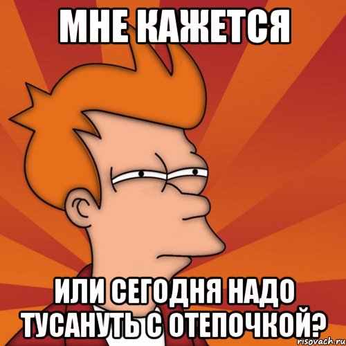 Мне кажется или сегодня надо тусануть с Отепочкой?, Мем Мне кажется или (Фрай Футурама)