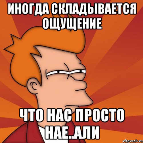 иногда складывается ощущение что нас просто нае..али, Мем Мне кажется или (Фрай Футурама)