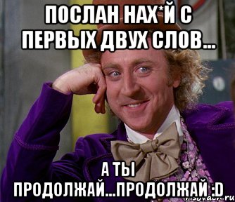 ПОСЛАН НАХ*Й С ПЕРВЫХ ДВУХ СЛОВ... А ТЫ ПРОДОЛЖАЙ...ПРОДОЛЖАЙ :D