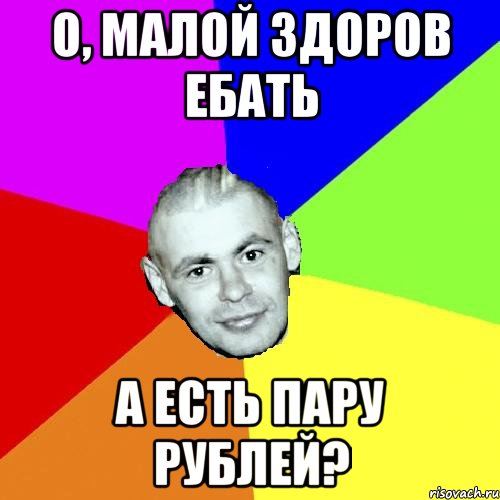 О, МАЛОЙ ЗДОРОВ ЕБАТЬ А ЕСТЬ ПАРУ РУБЛЕЙ?
