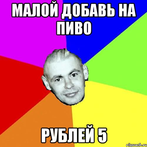 МАЛОЙ ДОБАВЬ НА ПИВО РУБЛЕЙ 5