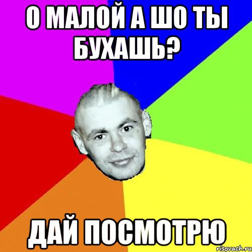 О МАЛОЙ А ШО ТЫ БУХАШь? Дай посмотрю