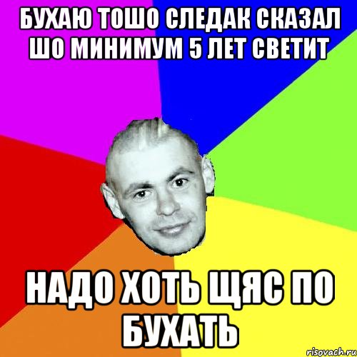 БУхаю тошо следак сказал шо минимум 5 лет светит Надо хоть щяс по бухать