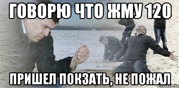 Говорю что жму 120 пришел покзать, не пожал