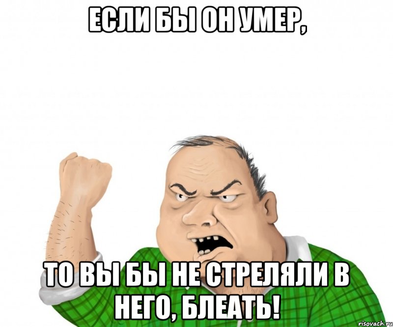 Если бы он умер, то вы бы не стреляли в него, блеать!, Мем мужик