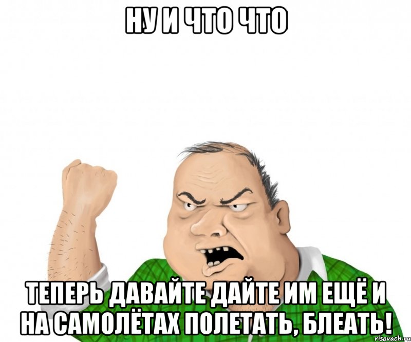 ну и что что теперь давайте дайте им ещё и на самолётах полетать, блеать!, Мем мужик
