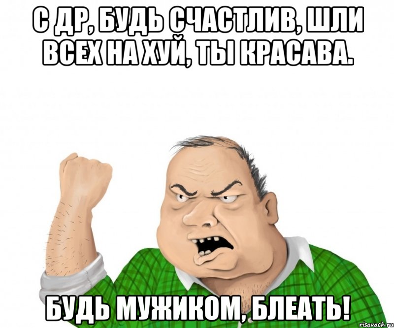 С ДР, Будь счастлив, шли всех на хуй, ты красава. Будь мужиком, Блеать!, Мем мужик