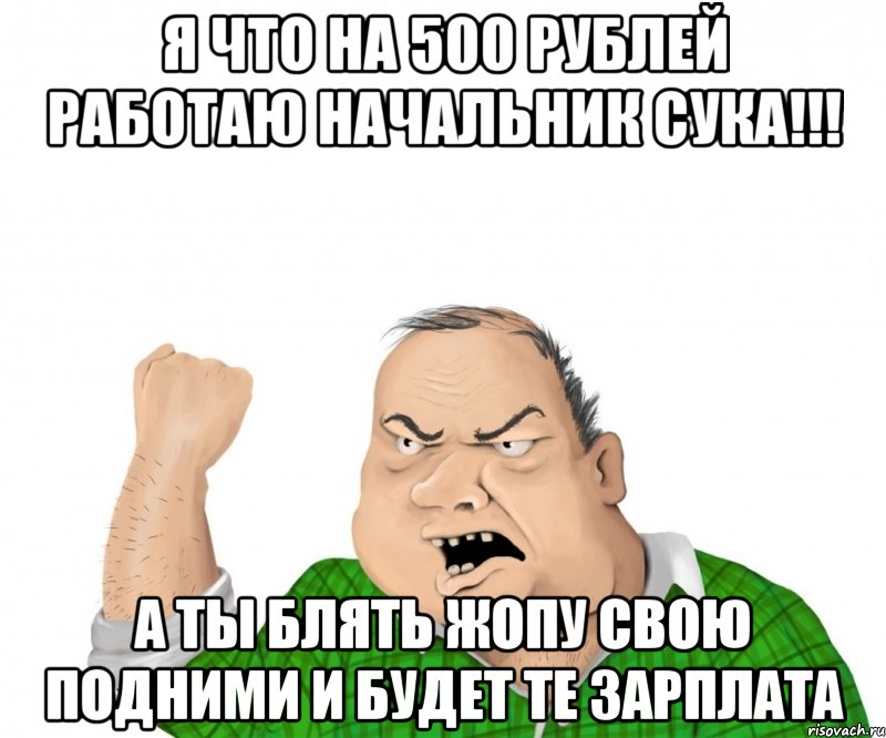 я что на 500 рублей работаю начальник сука!!! а ты блять жопу свою подними и будет те зарплата, Мем мужик