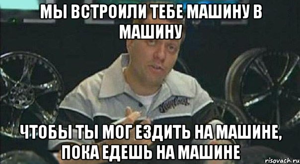 МЫ ВСТРОИЛИ ТЕБЕ МАШИНУ В МАШИНУ ЧТОБЫ ТЫ МОГ ЕЗДИТЬ НА МАШИНЕ, ПОКА ЕДЕШЬ НА МАШИНЕ, Мем Мы встроили