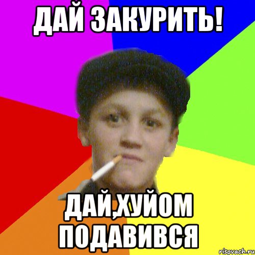 Дай закурить! дай,хуйом подавився