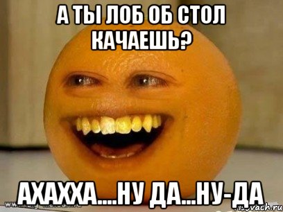 а ты лоб об стол качаешь? ахахха....ну да...ну-да, Мем Надоедливый апельсин