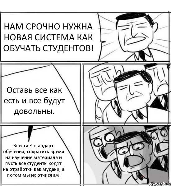 НАМ СРОЧНО НУЖНА НОВАЯ СИСТЕМА КАК ОБУЧАТЬ СТУДЕНТОВ! Оставь все как есть и все будут довольны. Ввести 3 стандарт обучения, сократить время на изучение материала и пусть все студенты ходят на отработки как мудаки, а потом мы их отчислим!