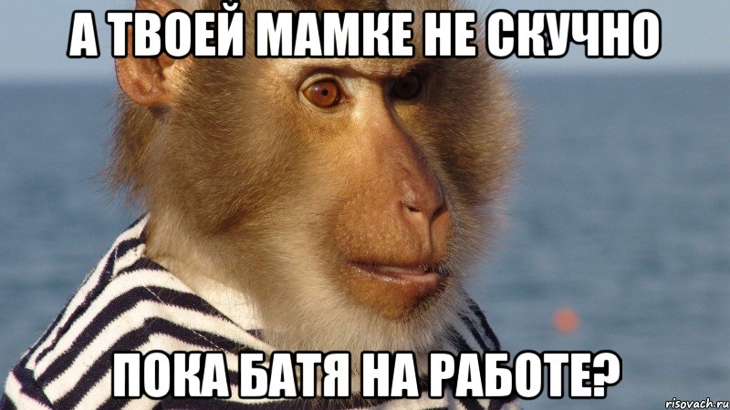 а твоей мамке не скучно пока батя на работе?