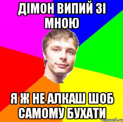Дімон випий зі мною я ж не алкаш шоб самому бухати