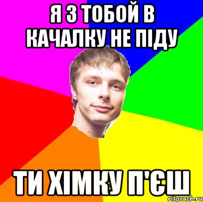 я з тобой в качалку не піду ти хімку п'єш