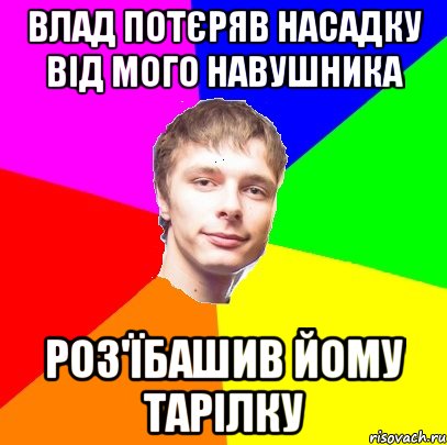 влад потєряв насадку від мого навушника роз'їбашив йому тарілку