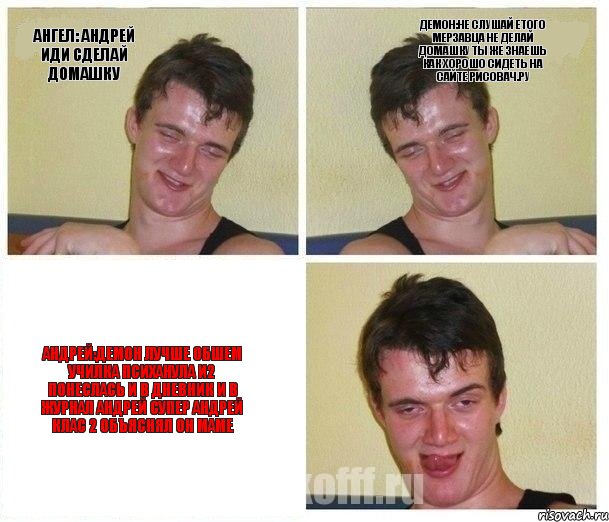 Ангел: Андрей иди сделай домашку Демон:не слушай етого мерзавца не делай домашку ты же знаешь как хорошо сидеть на сайте РИСОВАЧ.РУ Андрей:демон лучше обшем училка психанула и2 понеслась и в дневник и в журнал Андрей супер Андрей клас 2 объяснял он маме
