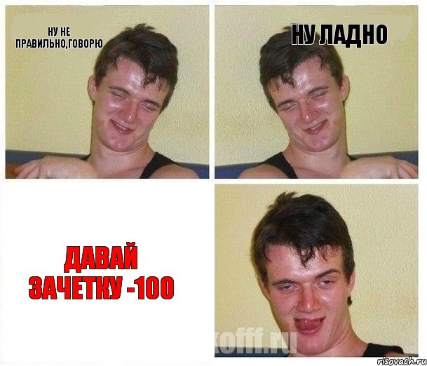 ну не правильно,говорю ну ладно давай зачетку -100