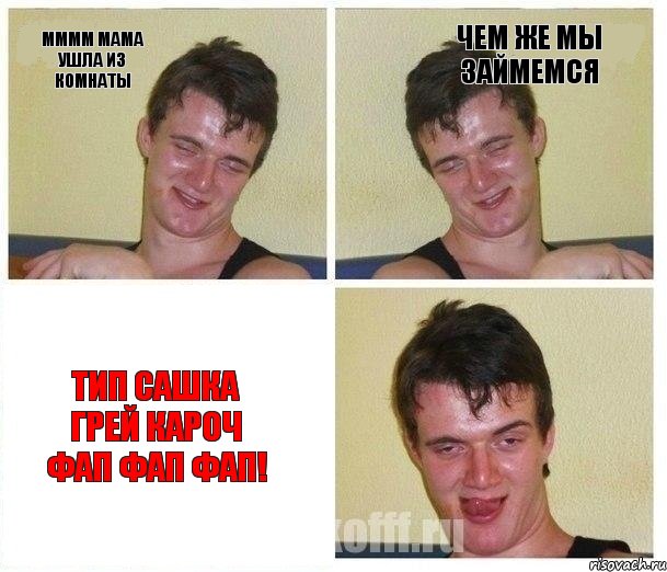 Мммм мама ушла из комнаты чем же мы займемся Тип Сашка Грей кароч ФАП ФАП ФАП!
