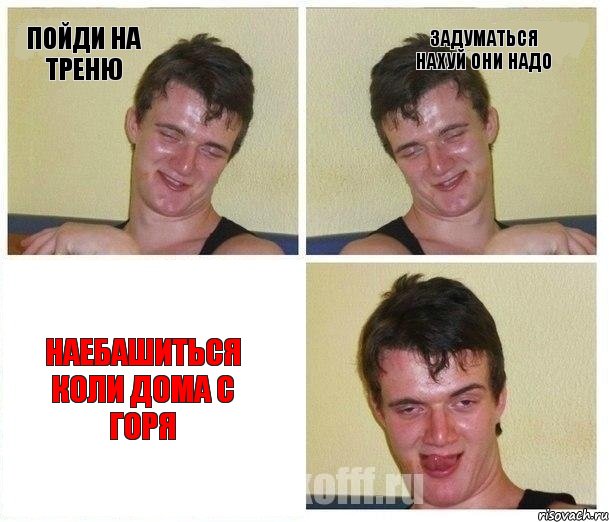 пойди на треню задуматься нахуй они надо наебашиться коли дома с горя