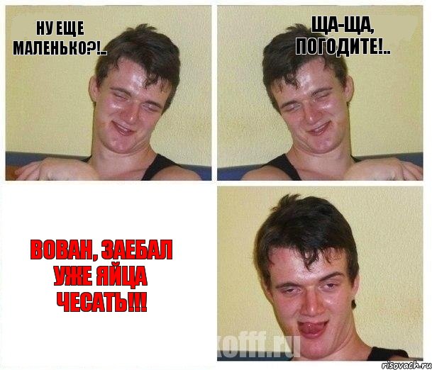 Ну еще маленько?!.. Ща-ща, погодите!.. Вован, заебал уже яйца чесать!!!