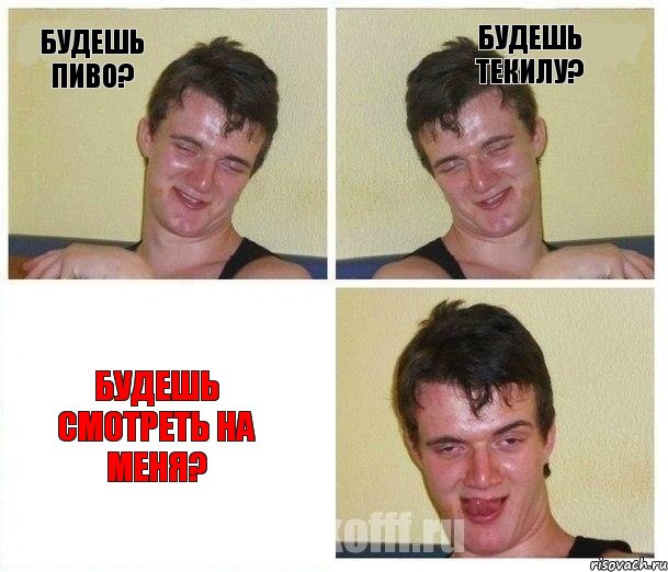 Будешь пиво? Будешь текилу? Будешь смотреть на меня?