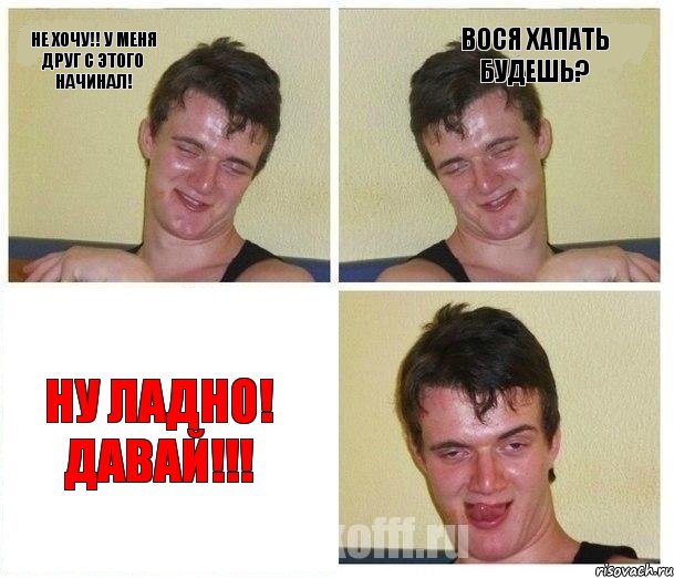 Не хочу!! У меня друг с этого начинал! Вося хапать будешь? Ну ладно! Давай!!!
