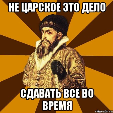 НЕ ЦАРСКОЕ ЭТО ДЕЛО СДАВАТЬ ВСЕ ВО ВРЕМЯ