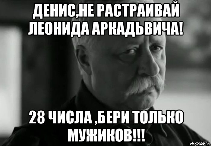 Денис,не растраивай леонида аркадьвича! 28 числа ,бери только мужиков!!!, Мем Не расстраивай Леонида Аркадьевича