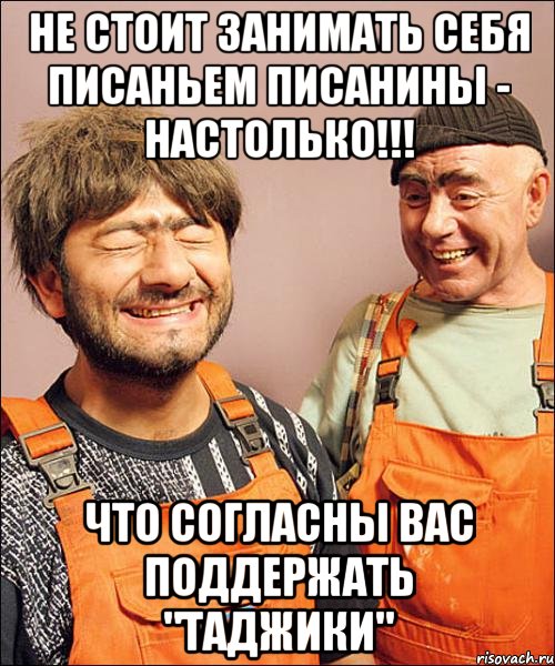 не стОит занимать себя писаньем писанины - настолько!!! что согласны вас поддержать "таджики"