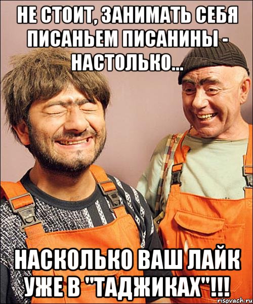 не стОит, занимать себя писаньем писанины - настолько... насколько ваш лайк уже в "таджиках"!!!