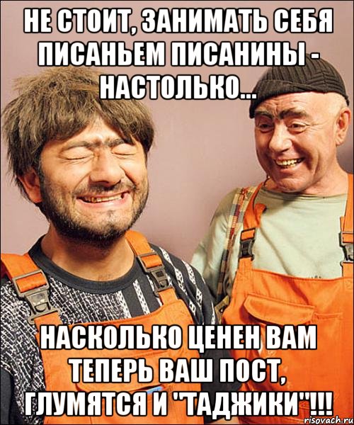 не стОит, занимать себя писаньем писанины - настолько... насколько ценен вам теперь ваш пост, глумятся и "таджики"!!!