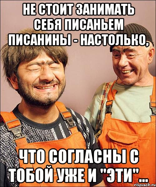 не стОит занимать себя писаньем писанины - настолько, что согласны с тобой уже и "эти"...