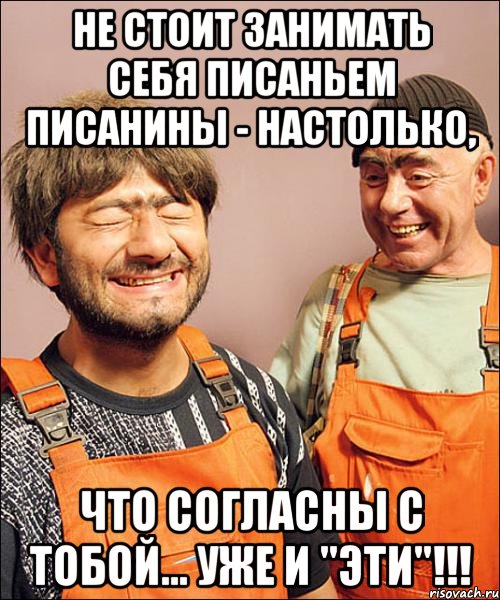 не стОит занимать себя писаньем писанины - настолько, что согласны с тобой... уже и "эти"!!!