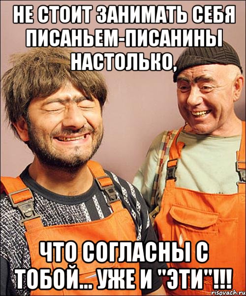 не стОит занимать себя писаньем-писанины настолько, что согласны с тобой... уже и "эти"!!!