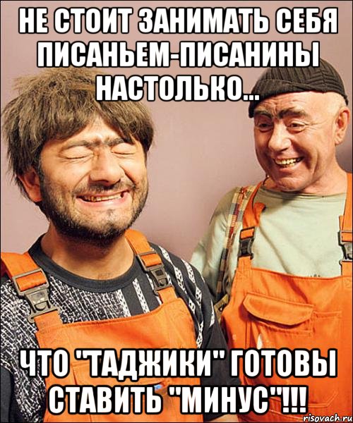 не стОит занимать себя писаньем-писанины настолько... что "таджики" готовы ставить "минус"!!!