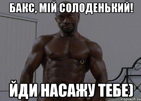 Бакс, мій солоденький! Йди насажу тебе)