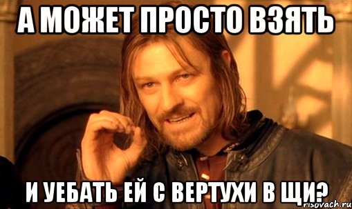 а может просто взять и уебать ей с вертухи в щи?, Мем Нельзя просто так взять и (Боромир мем)