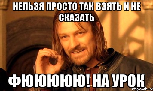 НЕЛЬЗЯ ПРОСТО ТАК ВЗЯТЬ И НЕ СКАЗАТЬ ФЮЮЮЮЮ! НА УРОК, Мем Нельзя просто так взять и (Боромир мем)