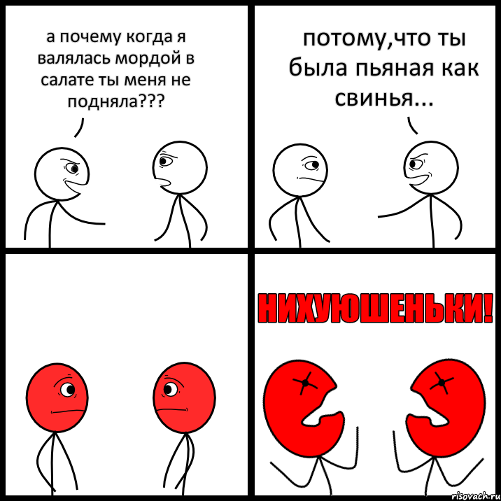 а почему когда я валялась мордой в салате ты меня не подняла??? потому,что ты была пьяная как свинья...